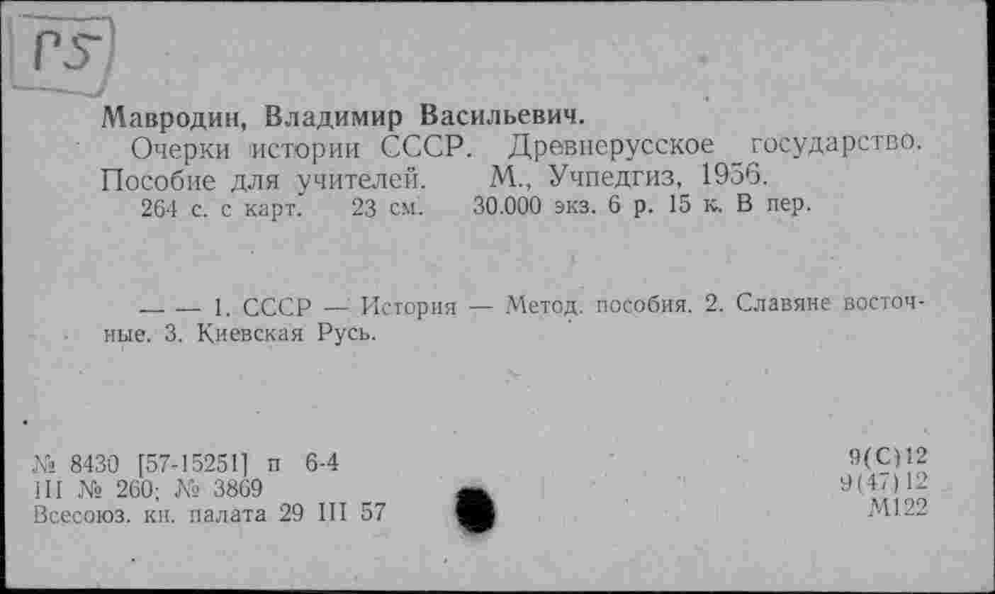 ﻿Мавродин, Владимир Васильевич.
Очерки истории СССР. Древнерусское _государство.
Пособие для учителей. М„ Учпедгиз, 1956.
264 с. с карт. 23 см. 30.000 экз. 6 р. 15 к. В пер.
______— 1. СССР — История — Метод, пособия. 2. Славяне восточные. 3. Киевская Русь.
№ 8430 [57-15251] п 6-4
ill № 260; № 3869
Всесоюз. кн. палата 29 III 57
9(C)12
9(47)12
Ml 22